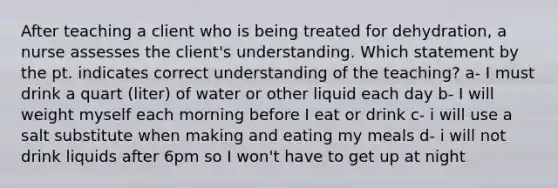 After teaching a client who is being treated for dehydration, a nurse assesses the client's understanding. Which statement by the pt. indicates correct understanding of the teaching? a- I must drink a quart (liter) of water or other liquid each day b- I will weight myself each morning before I eat or drink c- i will use a salt substitute when making and eating my meals d- i will not drink liquids after 6pm so I won't have to get up at night