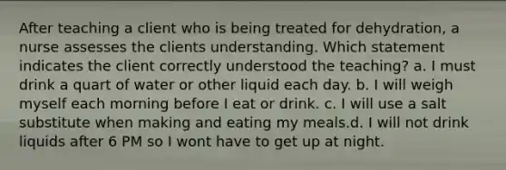 After teaching a client who is being treated for dehydration, a nurse assesses the clients understanding. Which statement indicates the client correctly understood the teaching? a. I must drink a quart of water or other liquid each day. b. I will weigh myself each morning before I eat or drink. c. I will use a salt substitute when making and eating my meals.d. I will not drink liquids after 6 PM so I wont have to get up at night.