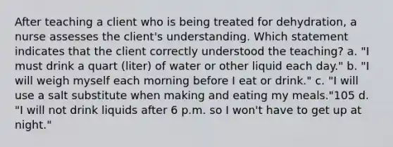 After teaching a client who is being treated for dehydration, a nurse assesses the client's understanding. Which statement indicates that the client correctly understood the teaching? a. "I must drink a quart (liter) of water or other liquid each day." b. "I will weigh myself each morning before I eat or drink." c. "I will use a salt substitute when making and eating my meals."105 d. "I will not drink liquids after 6 p.m. so I won't have to get up at night."