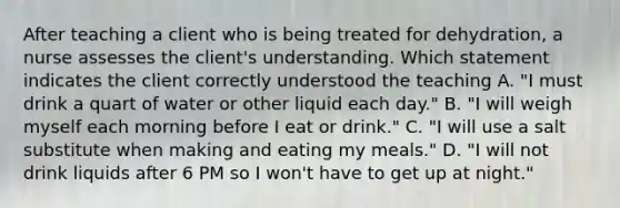 After teaching a client who is being treated for dehydration, a nurse assesses the client's understanding. Which statement indicates the client correctly understood the teaching A. "I must drink a quart of water or other liquid each day." B. "I will weigh myself each morning before I eat or drink." C. "I will use a salt substitute when making and eating my meals." D. "I will not drink liquids after 6 PM so I won't have to get up at night."