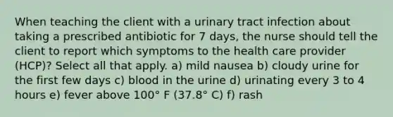 When teaching the client with a urinary tract infection about taking a prescribed antibiotic for 7 days, the nurse should tell the client to report which symptoms to the health care provider (HCP)? Select all that apply. a) mild nausea b) cloudy urine for the first few days c) blood in the urine d) urinating every 3 to 4 hours e) fever above 100° F (37.8° C) f) rash