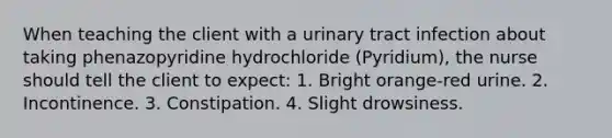 When teaching the client with a urinary tract infection about taking phenazopyridine hydrochloride (Pyridium), the nurse should tell the client to expect: 1. Bright orange-red urine. 2. Incontinence. 3. Constipation. 4. Slight drowsiness.