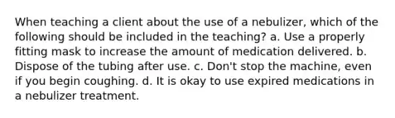 When teaching a client about the use of a nebulizer, which of the following should be included in the teaching? a. Use a properly fitting mask to increase the amount of medication delivered. b. Dispose of the tubing after use. c. Don't stop the machine, even if you begin coughing. d. It is okay to use expired medications in a nebulizer treatment.