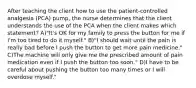 After teaching the client how to use the patient-controlled analgesia (PCA) pump, the nurse determines that the client understands the use of the PCA when the client makes which statement? A)"It's OK for my family to press the button for me if I'm too tired to do it myself." B)"I should wait until the pain is really bad before I push the button to get more pain medicine." C)The machine will only give me the prescribed amount of pain medication even if I push the button too soon." D)I have to be careful about pushing the button too many times or I will overdose myself."