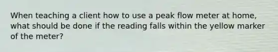 When teaching a client how to use a peak flow meter at home, what should be done if the reading falls within the yellow marker of the meter?