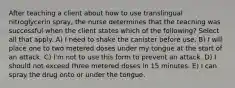 After teaching a client about how to use translingual nitroglycerin spray, the nurse determines that the teaching was successful when the client states which of the following? Select all that apply. A) I need to shake the canister before use. B) I will place one to two metered doses under my tongue at the start of an attack. C) I'm not to use this form to prevent an attack. D) I should not exceed three metered doses in 15 minutes. E) I can spray the drug onto or under the tongue.