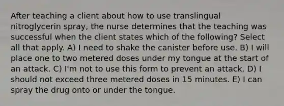 After teaching a client about how to use translingual nitroglycerin spray, the nurse determines that the teaching was successful when the client states which of the following? Select all that apply. A) I need to shake the canister before use. B) I will place one to two metered doses under my tongue at the start of an attack. C) I'm not to use this form to prevent an attack. D) I should not exceed three metered doses in 15 minutes. E) I can spray the drug onto or under the tongue.