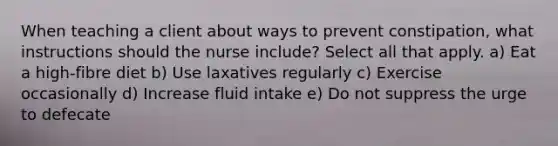 When teaching a client about ways to prevent constipation, what instructions should the nurse include? Select all that apply. a) Eat a high-fibre diet b) Use laxatives regularly c) Exercise occasionally d) Increase fluid intake e) Do not suppress the urge to defecate