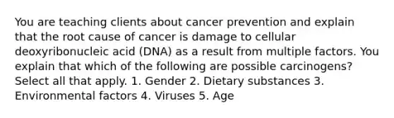 You are teaching clients about cancer prevention and explain that the root cause of cancer is damage to cellular deoxyribonucleic acid (DNA) as a result from multiple factors. You explain that which of the following are possible carcinogens? Select all that apply. 1. Gender 2. Dietary substances 3. Environmental factors 4. Viruses 5. Age