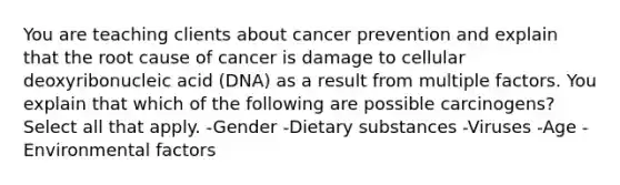 You are teaching clients about cancer prevention and explain that the root cause of cancer is damage to cellular deoxyribonucleic acid (DNA) as a result from multiple factors. You explain that which of the following are possible carcinogens? Select all that apply. -Gender -Dietary substances -Viruses -Age -Environmental factors