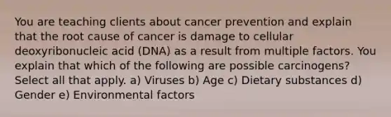 You are teaching clients about cancer prevention and explain that the root cause of cancer is damage to cellular deoxyribonucleic acid (DNA) as a result from multiple factors. You explain that which of the following are possible carcinogens? Select all that apply. a) Viruses b) Age c) Dietary substances d) Gender e) Environmental factors