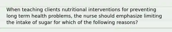 When teaching clients nutritional interventions for preventing long term health problems, the nurse should emphasize limiting the intake of sugar for which of the following reasons?