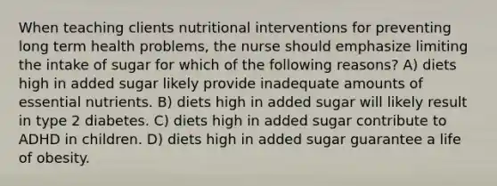 When teaching clients nutritional interventions for preventing long term health problems, the nurse should emphasize limiting the intake of sugar for which of the following reasons? A) diets high in added sugar likely provide inadequate amounts of essential nutrients. B) diets high in added sugar will likely result in type 2 diabetes. C) diets high in added sugar contribute to ADHD in children. D) diets high in added sugar guarantee a life of obesity.