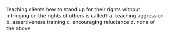 Teaching clients how to stand up for their rights without infringing on the rights of others is called? a. teaching aggression b. assertiveness training c. encouraging reluctance d. none of the above