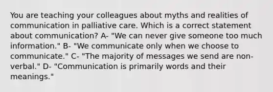 You are teaching your colleagues about myths and realities of communication in palliative care. Which is a correct statement about communication? A- "We can never give someone too much information." B- "We communicate only when we choose to communicate." C- "The majority of messages we send are non-verbal." D- "Communication is primarily words and their meanings."