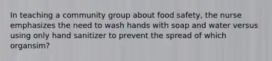 In teaching a community group about food safety, the nurse emphasizes the need to wash hands with soap and water versus using only hand sanitizer to prevent the spread of which organsim?