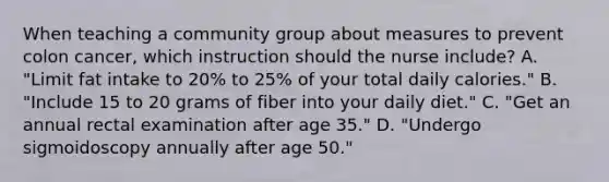 When teaching a community group about measures to prevent colon cancer, which instruction should the nurse include? A. "Limit fat intake to 20% to 25% of your total daily calories." B. "Include 15 to 20 grams of fiber into your daily diet." C. "Get an annual rectal examination after age 35." D. "Undergo sigmoidoscopy annually after age 50."