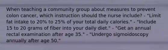 When teaching a community group about measures to prevent colon cancer, which instruction should the nurse include? - "Limit fat intake to 20% to 25% of your total daily calories." - "Include 15 to 20 grams of fiber into your daily diet." - "Get an annual rectal examination after age 35." - "Undergo sigmoidoscopy annually after age 50."