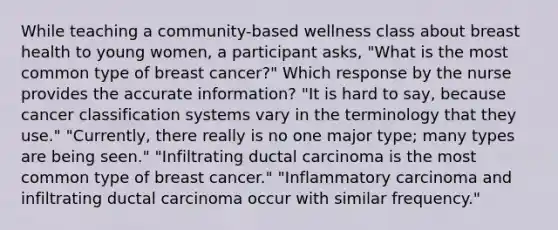 While teaching a community-based wellness class about breast health to young women, a participant asks, "What is the most common type of breast cancer?" Which response by the nurse provides the accurate information? "It is hard to say, because cancer classification systems vary in the terminology that they use." "Currently, there really is no one major type; many types are being seen." "Infiltrating ductal carcinoma is the most common type of breast cancer." "Inflammatory carcinoma and infiltrating ductal carcinoma occur with similar frequency."