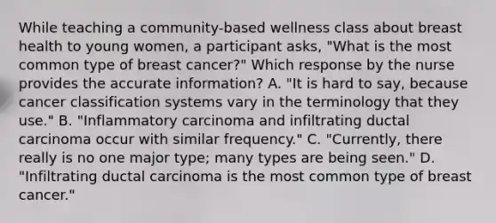 While teaching a community-based wellness class about breast health to young women, a participant asks, "What is the most common type of breast cancer?" Which response by the nurse provides the accurate information? A. "It is hard to say, because cancer classification systems vary in the terminology that they use." B. "Inflammatory carcinoma and infiltrating ductal carcinoma occur with similar frequency." C. "Currently, there really is no one major type; many types are being seen." D. "Infiltrating ductal carcinoma is the most common type of breast cancer."