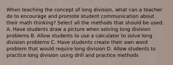 When teaching the concept of long division, what can a teacher do to encourage and promote student communication about their math thinking? Select all the methods that should be used. A. Have students draw a picture when solving long division problems B. Allow students to use a calculator to solve long division problems C. Have students create their own word problem that would require long division D. Allow students to practice long division using drill and practice methods