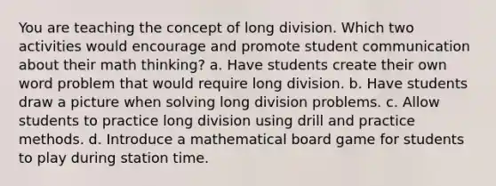 You are teaching the concept of <a href='https://www.questionai.com/knowledge/kPdnryfd3r-long-division' class='anchor-knowledge'>long division</a>. Which two activities would encourage and promote student communication about their math thinking? a. Have students create their own word problem that would require long division. b. Have students draw a picture when solving long division problems. c. Allow students to practice long division using drill and practice methods. d. Introduce a mathematical board game for students to play during station time.