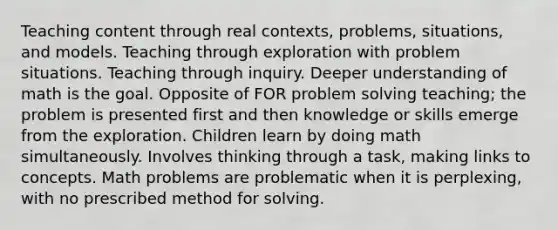 Teaching content through real contexts, problems, situations, and models. Teaching through exploration with problem situations. Teaching through inquiry. Deeper understanding of math is the goal. Opposite of FOR problem solving teaching; the problem is presented first and then knowledge or skills emerge from the exploration. Children learn by doing math simultaneously. Involves thinking through a task, making links to concepts. Math problems are problematic when it is perplexing, with no prescribed method for solving.