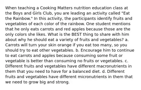 When teaching a Cooking Matters nutrition education class at the Boys and Girls Club, you are leading an activity called "Eat the Rainbow." In this activity, the participants identify fruits and vegetables of each color of the rainbow. One student mentions that he only eats carrots and red apples because those are the only colors she likes. What is the BEST thing to share with him about why he should eat a variety of fruits and vegetables? a. Carrots will turn your skin orange if you eat too many, so you should try to eat other vegetables. b. Encourage him to continue to eat carrots and apples because consuming some fruit or vegetable is better than consuming no fruits or vegetables. c. Different fruits and vegetables have different macronutrients in them that you need to have for a balanced diet. d. Different fruits and vegetables have different micronutrients in them that we need to grow big and strong.