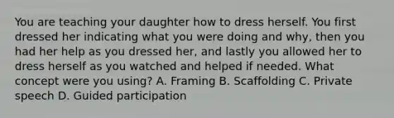 You are teaching your daughter how to dress herself. You first dressed her indicating what you were doing and why, then you had her help as you dressed her, and lastly you allowed her to dress herself as you watched and helped if needed. What concept were you using? A. Framing B. Scaffolding C. Private speech D. Guided participation