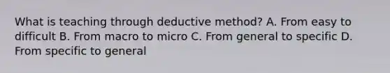 What is teaching through deductive method? A. From easy to difficult B. From macro to micro C. From general to specific D. From specific to general