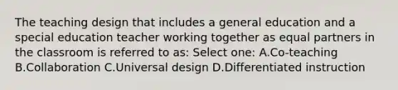 The teaching design that includes a general education and a special education teacher working together as equal partners in the classroom is referred to as: Select one: A.Co-teaching B.Collaboration C.Universal design D.Differentiated instruction