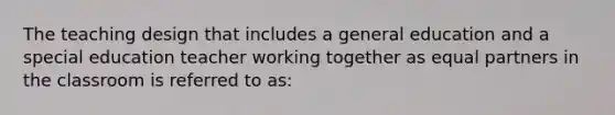 The teaching design that includes a general education and a special education teacher working together as equal partners in the classroom is referred to as: