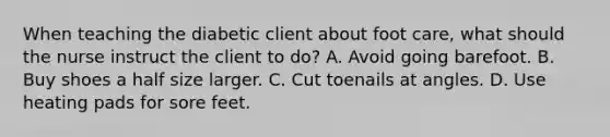 When teaching the diabetic client about foot care, what should the nurse instruct the client to do? A. Avoid going barefoot. B. Buy shoes a half size larger. C. Cut toenails at angles. D. Use heating pads for sore feet.