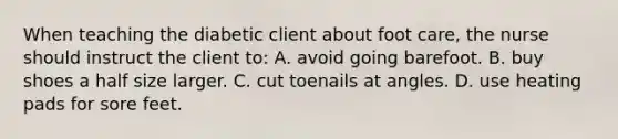 When teaching the diabetic client about foot care, the nurse should instruct the client to: A. avoid going barefoot. B. buy shoes a half size larger. C. cut toenails at angles. D. use heating pads for sore feet.