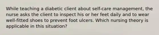 While teaching a diabetic client about self-care management, the nurse asks the client to inspect his or her feet daily and to wear well-fitted shoes to prevent foot ulcers. Which nursing theory is applicable in this situation?