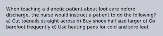 When teaching a diabetic patient about foot care before discharge, the nurse would instruct a patient to do the following? a) Cut toenails straight across b) Buy shoes half size larger c) Go barefoot frequently d) Use heating pads for cold and sore feet