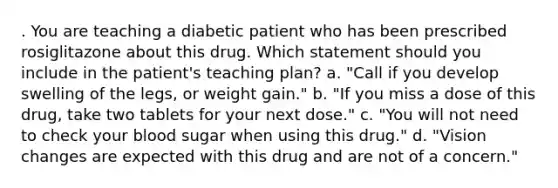 . You are teaching a diabetic patient who has been prescribed rosiglitazone about this drug. Which statement should you include in the patient's teaching plan? a. "Call if you develop swelling of the legs, or weight gain." b. "If you miss a dose of this drug, take two tablets for your next dose." c. "You will not need to check your blood sugar when using this drug." d. "Vision changes are expected with this drug and are not of a concern."