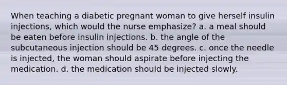 When teaching a diabetic pregnant woman to give herself insulin injections, which would the nurse emphasize? a. a meal should be eaten before insulin injections. b. the angle of the subcutaneous injection should be 45 degrees. c. once the needle is injected, the woman should aspirate before injecting the medication. d. the medication should be injected slowly.