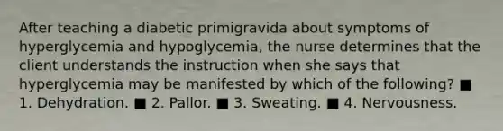 After teaching a diabetic primigravida about symptoms of hyperglycemia and hypoglycemia, the nurse determines that the client understands the instruction when she says that hyperglycemia may be manifested by which of the following? ■ 1. Dehydration. ■ 2. Pallor. ■ 3. Sweating. ■ 4. Nervousness.