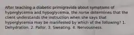 After teaching a diabetic primigravida about symptoms of hyperglycemia and hypoglycemia, the nurse determines that the client understands the instruction when she says that hyperglycemia may be manifested by which of the following? 1. Dehydration. 2. Pallor. 3. Sweating. 4. Nervousness.