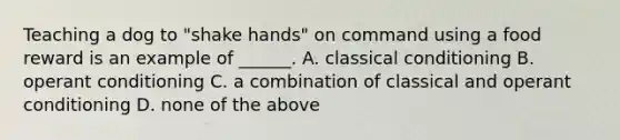 Teaching a dog to "shake hands" on command using a food reward is an example of ______. A. classical conditioning B. operant conditioning C. a combination of classical and operant conditioning D. none of the above