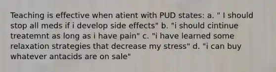 Teaching is effective when atient with PUD states: a. " I should stop all meds if i develop side effects" b. "i should cintinue treatemnt as long as i have pain" c. "i have learned some relaxation strategies that decrease my stress" d. "i can buy whatever antacids are on sale"