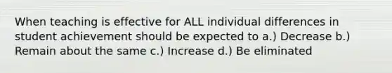 When teaching is effective for ALL individual differences in student achievement should be expected to a.) Decrease b.) Remain about the same c.) Increase d.) Be eliminated