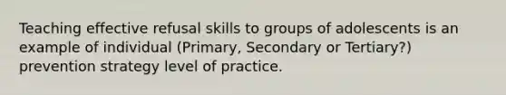 Teaching effective refusal skills to groups of adolescents is an example of individual (Primary, Secondary or Tertiary?) prevention strategy level of practice.