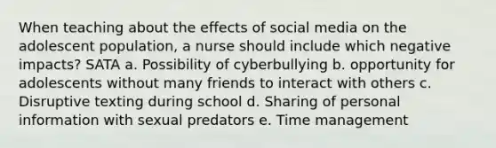 When teaching about the effects of social media on the adolescent population, a nurse should include which negative impacts? SATA a. Possibility of cyberbullying b. opportunity for adolescents without many friends to interact with others c. Disruptive texting during school d. Sharing of personal information with sexual predators e. Time management