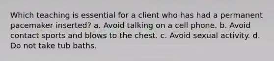 Which teaching is essential for a client who has had a permanent pacemaker inserted? a. Avoid talking on a cell phone. b. Avoid contact sports and blows to the chest. c. Avoid sexual activity. d. Do not take tub baths.