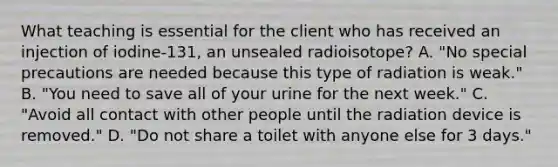 What teaching is essential for the client who has received an injection of iodine-131, an unsealed radioisotope? A. "No special precautions are needed because this type of radiation is weak." B. "You need to save all of your urine for the next week." C. "Avoid all contact with other people until the radiation device is removed." D. "Do not share a toilet with anyone else for 3 days."