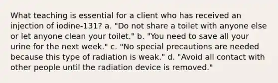 What teaching is essential for a client who has received an injection of iodine-131? a. "Do not share a toilet with anyone else or let anyone clean your toilet." b. "You need to save all your urine for the next week." c. "No special precautions are needed because this type of radiation is weak." d. "Avoid all contact with other people until the radiation device is removed."