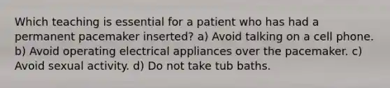 Which teaching is essential for a patient who has had a permanent pacemaker inserted? a) Avoid talking on a cell phone. b) Avoid operating electrical appliances over the pacemaker. c) Avoid sexual activity. d) Do not take tub baths.