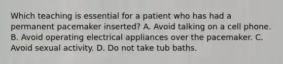 Which teaching is essential for a patient who has had a permanent pacemaker inserted? A. Avoid talking on a cell phone. B. Avoid operating electrical appliances over the pacemaker. C. Avoid sexual activity. D. Do not take tub baths.